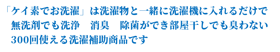 「ケイ素でお洗濯」は洗濯物と一緒に洗濯機に入れるだけで<br />
無洗剤でも洗浄　消臭　除菌ができ部屋干しでも臭わない<br />
300回使える洗濯補助商品です